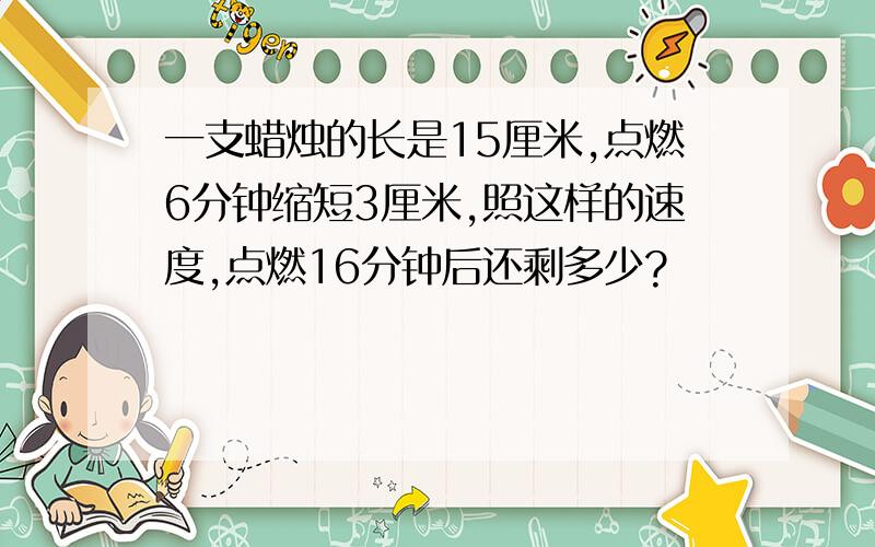 一支蜡烛的长是15厘米,点燃6分钟缩短3厘米,照这样的速度,点燃16分钟后还剩多少?