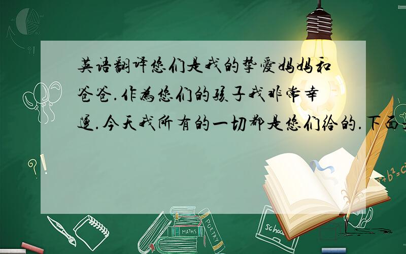 英语翻译您们是我的挚爱妈妈和爸爸.作为您们的孩子我非常幸运.今天我所有的一切都是您们给的.下面是我发至心底的话.