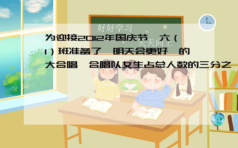 为迎接2012年国庆节,六（1）班准备了《明天会更好》的大合唱,合唱队女生占总人数的三分之一?下面还有