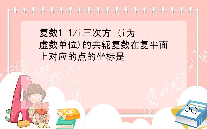 复数1-1/i三次方 (i为虚数单位)的共轭复数在复平面上对应的点的坐标是