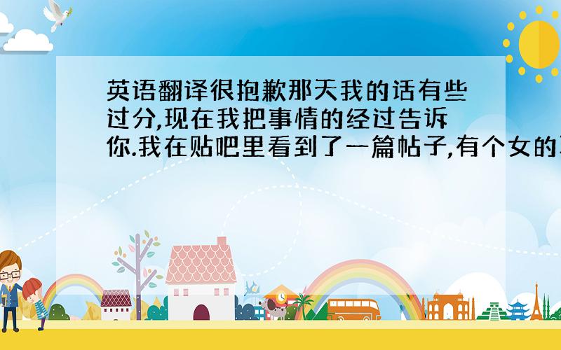 英语翻译很抱歉那天我的话有些过分,现在我把事情的经过告诉你.我在贴吧里看到了一篇帖子,有个女的取笑你,说你幼稚,她还公布