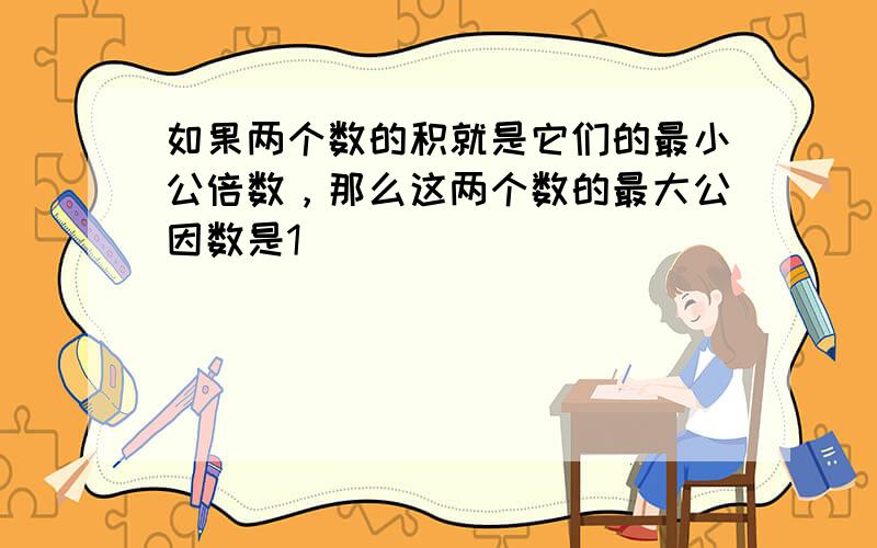 如果两个数的积就是它们的最小公倍数，那么这两个数的最大公因数是1．______．