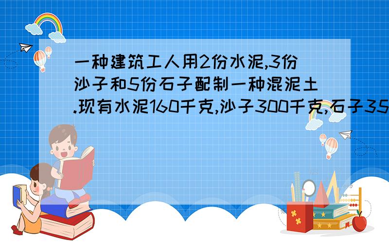 一种建筑工人用2份水泥,3份沙子和5份石子配制一种混泥土.现有水泥160千克,沙子300千克,石子350千克.当