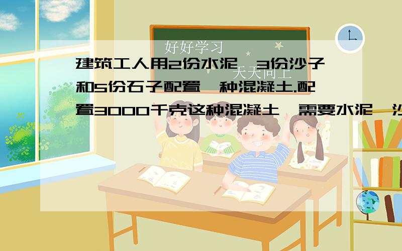 建筑工人用2份水泥,3份沙子和5份石子配置一种混凝土.配置3000千克这种混凝土,需要水泥,沙子和石子各多少千克 过程