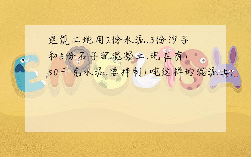 建筑工地用2份水泥.3份沙子和5份石子配混凝土.现在有150千克水泥,要拌制1吨这样的混泥土,