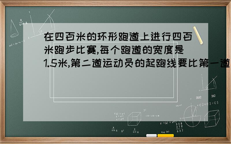 在四百米的环形跑道上进行四百米跑步比赛,每个跑道的宽度是1.5米,第二道运动员的起跑线要比第一道的起跑线提前多少米?