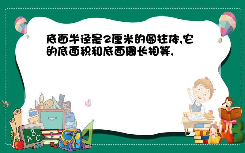 底面半径是2厘米的圆柱体,它的底面积和底面周长相等,