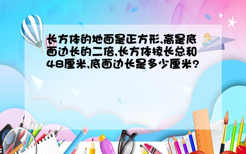 长方体的地面是正方形,高是底面边长的二倍,长方体棱长总和48厘米,底面边长是多少厘米?