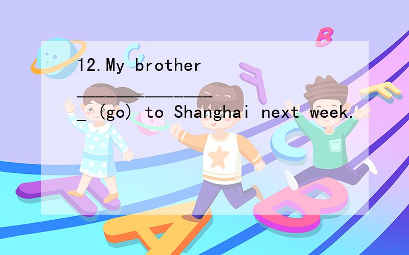 12.My brother _______________ (go) to Shanghai next week.