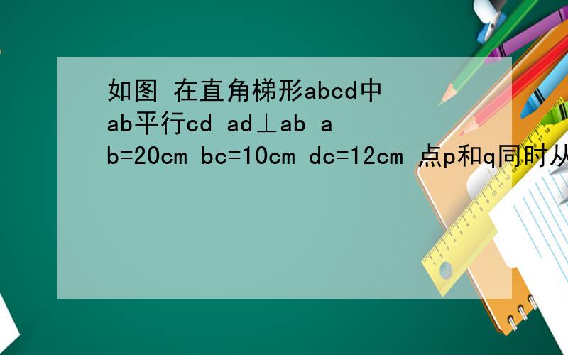 如图 在直角梯形abcd中 ab平行cd ad⊥ab ab=20cm bc=10cm dc=12cm 点p和q同时从a、