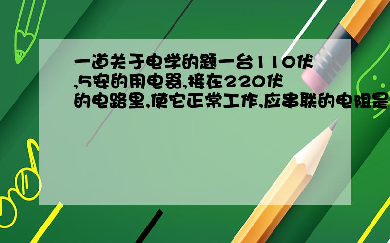 一道关于电学的题一台110伏,5安的用电器,接在220伏的电路里,使它正常工作,应串联的电阻是多少?