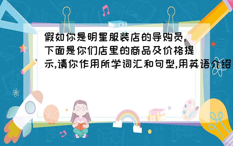 假如你是明星服装店的导购员,下面是你们店里的商品及价格提示,请你作用所学词汇和句型,用英语介绍一下.