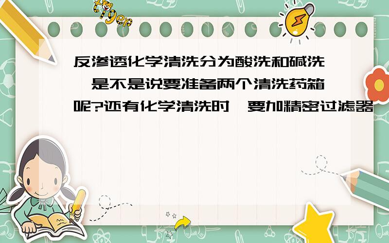 反渗透化学清洗分为酸洗和碱洗,是不是说要准备两个清洗药箱呢?还有化学清洗时,要加精密过滤器,那么精密过滤器的量呢?有详细