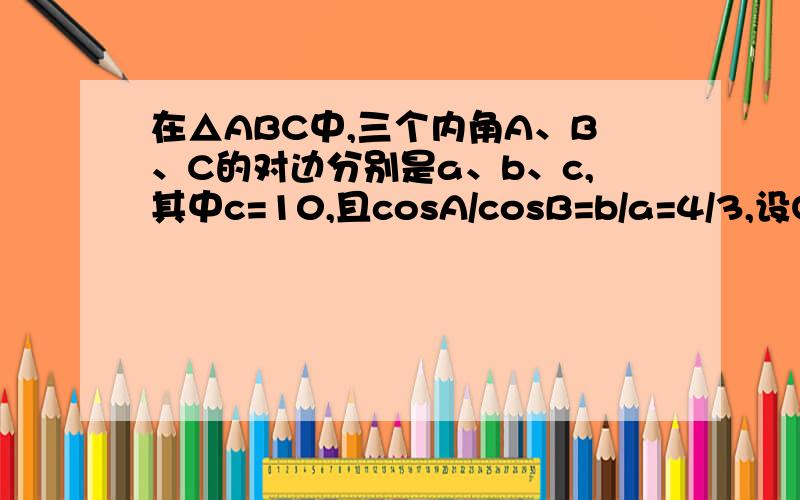 在△ABC中,三个内角A、B、C的对边分别是a、b、c,其中c=10,且cosA/cosB=b/a=4/3,设O过A、B