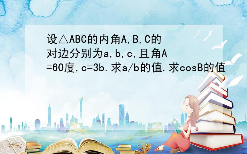 设△ABC的内角A,B,C的对边分别为a,b,c,且角A=60度,c=3b.求a/b的值.求cosB的值