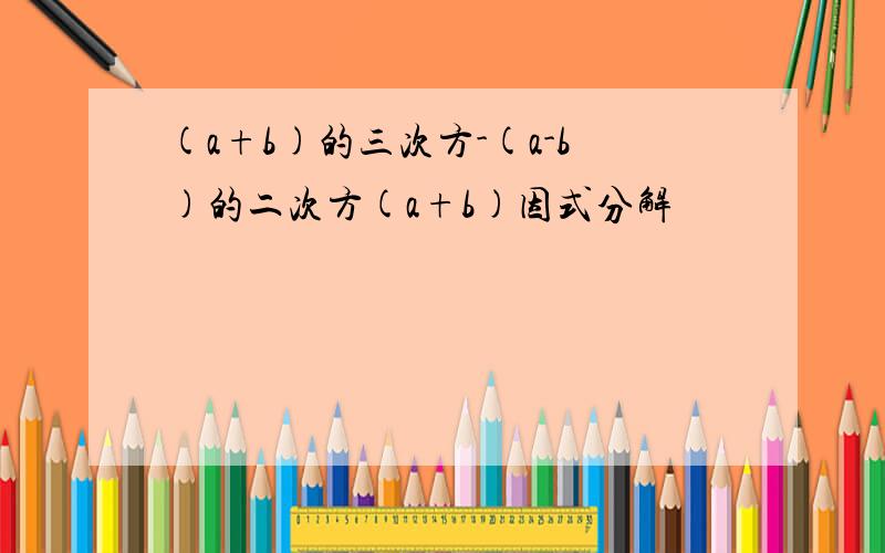 (a+b)的三次方-(a-b)的二次方(a+b)因式分解