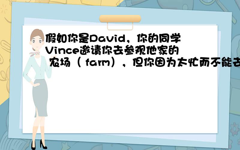 假如你是David，你的同学Vince邀请你去参观他家的 农场（ farm），但你因为太忙而不能去。请根据以下提示写一封