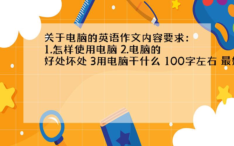 关于电脑的英语作文内容要求：1.怎样使用电脑 2.电脑的好处坏处 3用电脑干什么 100字左右 最好来两篇 有汉语翻译的