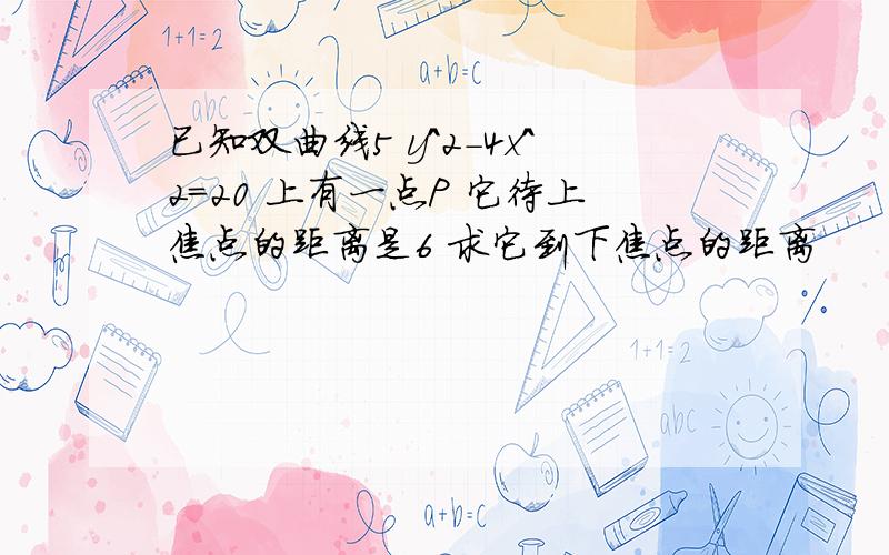 已知双曲线5 y^2-4x^2=20 上有一点P 它待上焦点的距离是6 求它到下焦点的距离