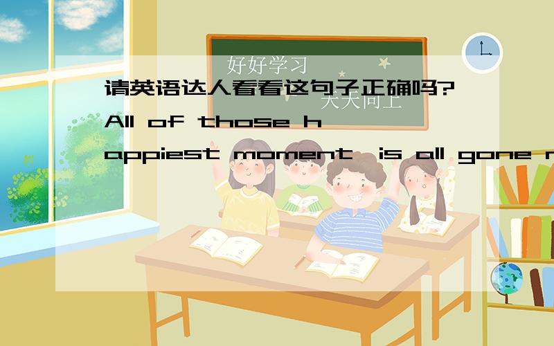 请英语达人看看这句子正确吗?All of those happiest moment,is all gone now