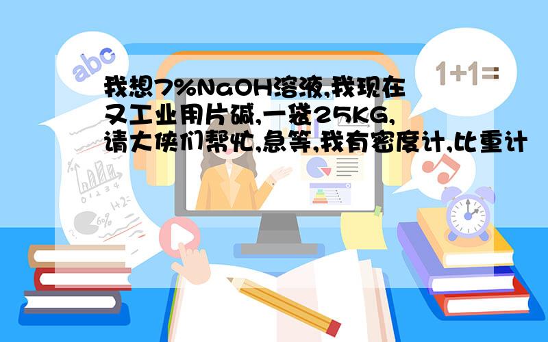 我想7%NaOH溶液,我现在又工业用片碱,一袋25KG,请大侠们帮忙,急等,我有密度计,比重计