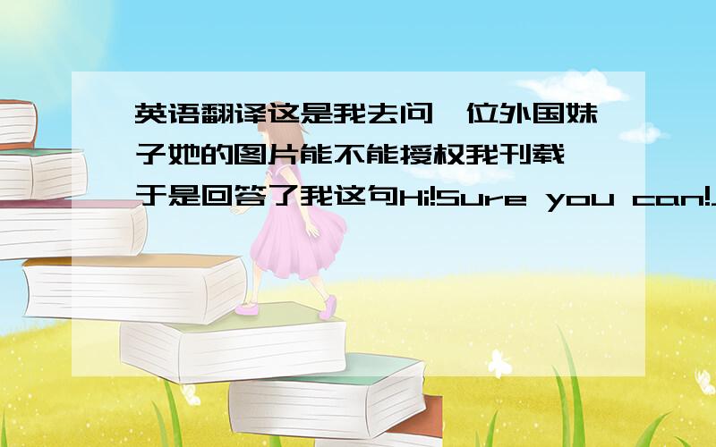 英语翻译这是我去问一位外国妹子她的图片能不能授权我刊载,于是回答了我这句Hi!Sure you can!Just don