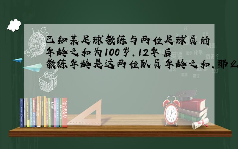 已知某足球教练与两位足球员的年龄之和为100岁，12年后教练年龄是这两位队员年龄之和，那么教练今年的年龄是______岁