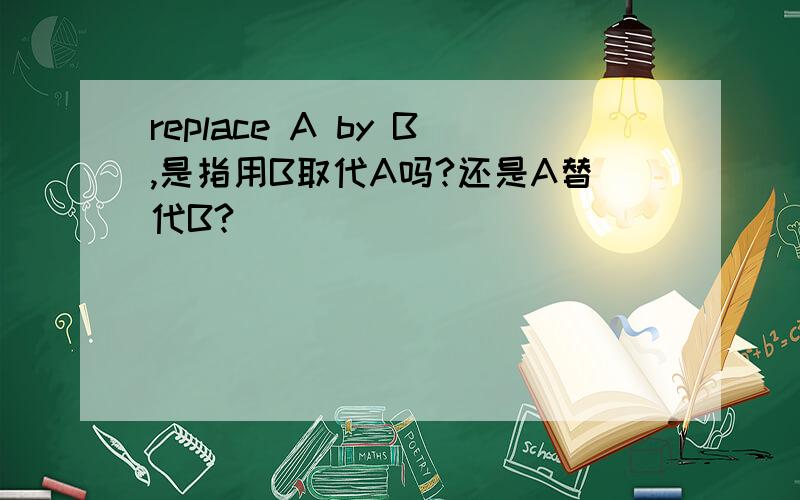 replace A by B,是指用B取代A吗?还是A替代B?