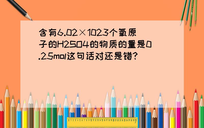 含有6.02×1023个氧原子的H2SO4的物质的量是0.25mol这句话对还是错?