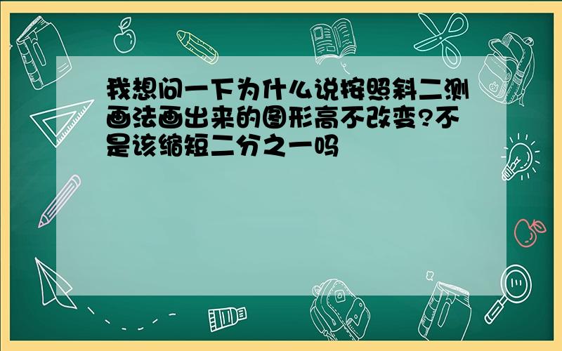 我想问一下为什么说按照斜二测画法画出来的图形高不改变?不是该缩短二分之一吗