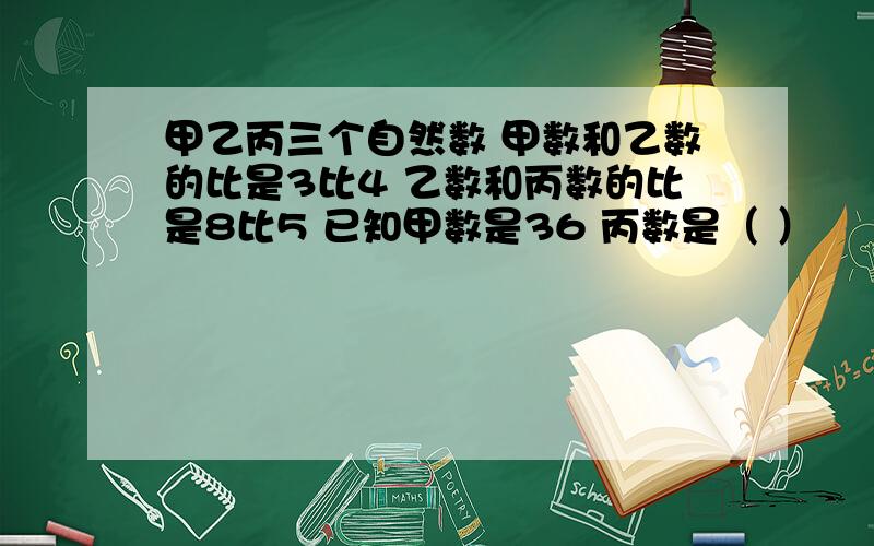 甲乙丙三个自然数 甲数和乙数的比是3比4 乙数和丙数的比是8比5 已知甲数是36 丙数是（ ）