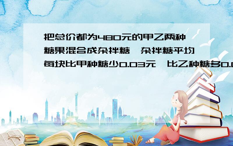 把总价都为480元的甲乙两种糖果混合成杂拌糖,杂拌糖平均每块比甲种糖少0.03元,比乙种糖多0.02元,则甲乙