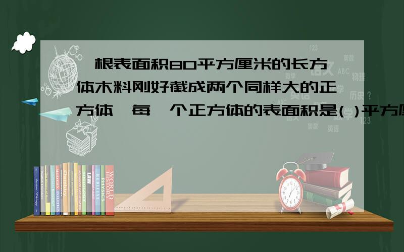 一根表面积80平方厘米的长方体木料刚好截成两个同样大的正方体,每一个正方体的表面积是( )平方厘米?