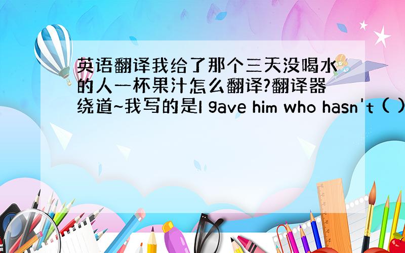 英语翻译我给了那个三天没喝水的人一杯果汁怎么翻译?翻译器绕道~我写的是I gave him who hasn't ( )