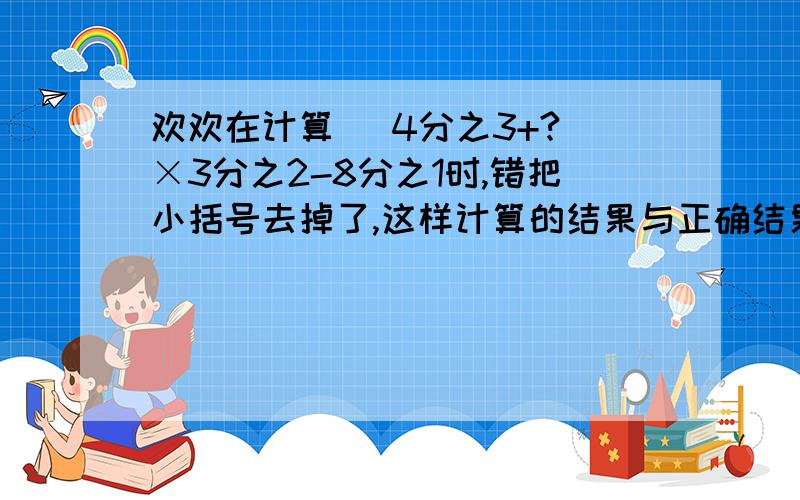 欢欢在计算（ 4分之3+?）×3分之2-8分之1时,错把小括号去掉了,这样计算的结果与正确结果相差多少?