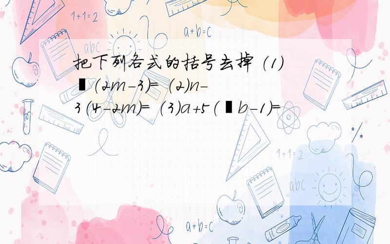 把下列各式的括号去掉 （1）﹣（2m-3）= （2）n-3（4-2m）= （3）a+5（﹣b-1）=