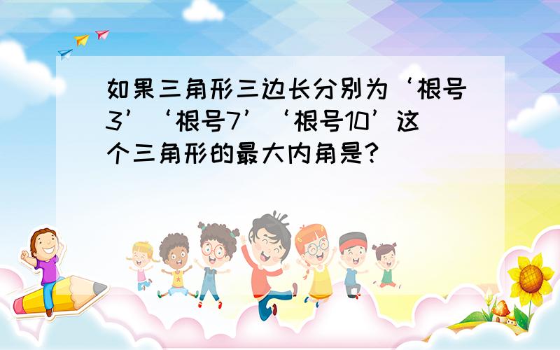 如果三角形三边长分别为‘根号3’‘根号7’‘根号10’这个三角形的最大内角是?