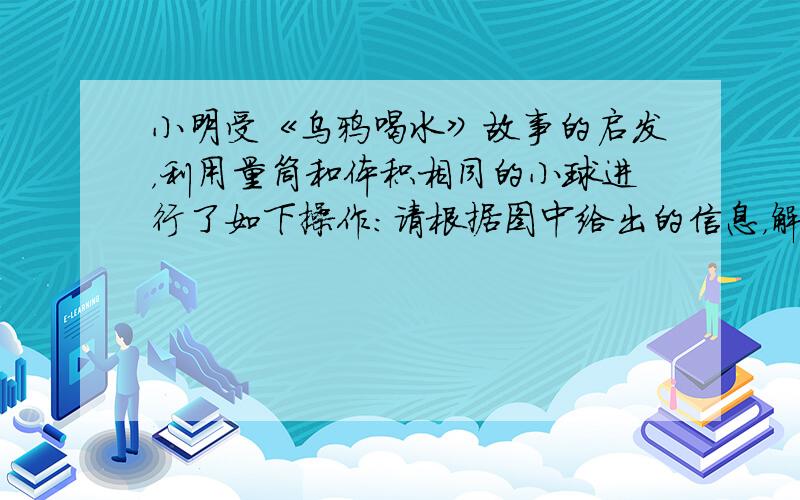 小明受《乌鸦喝水》故事的启发，利用量筒和体积相同的小球进行了如下操作：请根据图中给出的信息，解答下列问题：