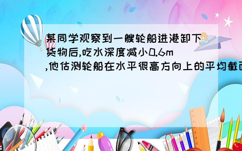 某同学观察到一艘轮船进港卸下货物后,吃水深度减小0.6m,他估测轮船在水平很高方向上的平均截面积为5000m&