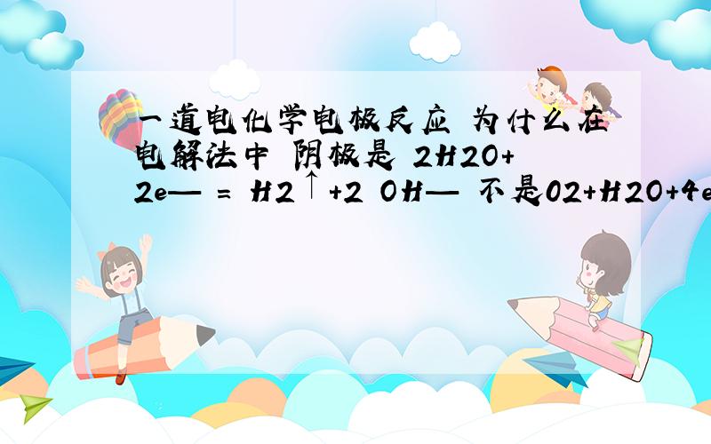 一道电化学电极反应 为什么在电解法中 阴极是 2H2O+2e— = H2↑+2 OH— 不是02+H2O+4e=4OH