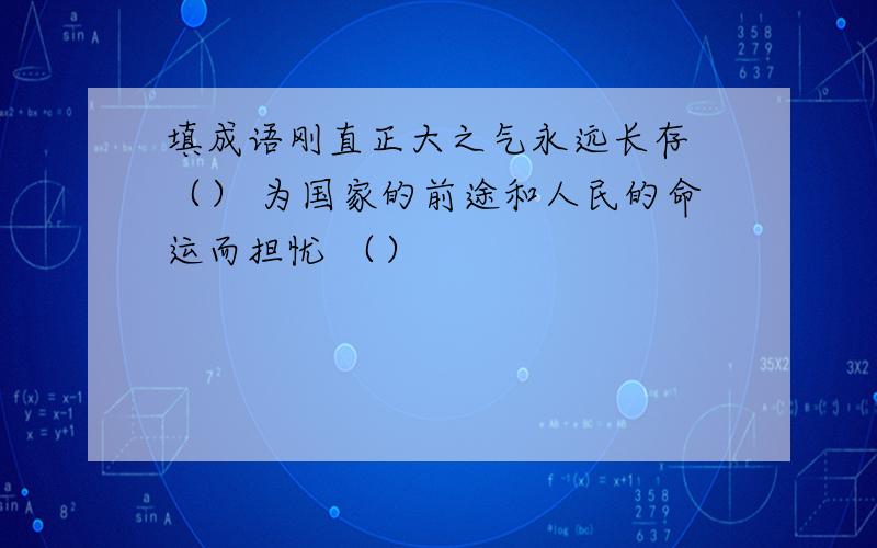 填成语刚直正大之气永远长存 （） 为国家的前途和人民的命运而担忧 （）