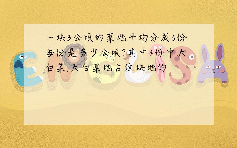 一块3公顷的菜地平均分成5份每份是多少公顷?其中4份中大白菜,大白菜地占这块地的