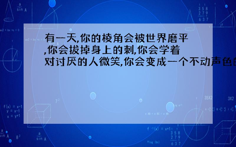 有一天,你的棱角会被世界磨平,你会拔掉身上的刺,你会学着对讨厌的人微笑,你会变成一个不动声色的人.