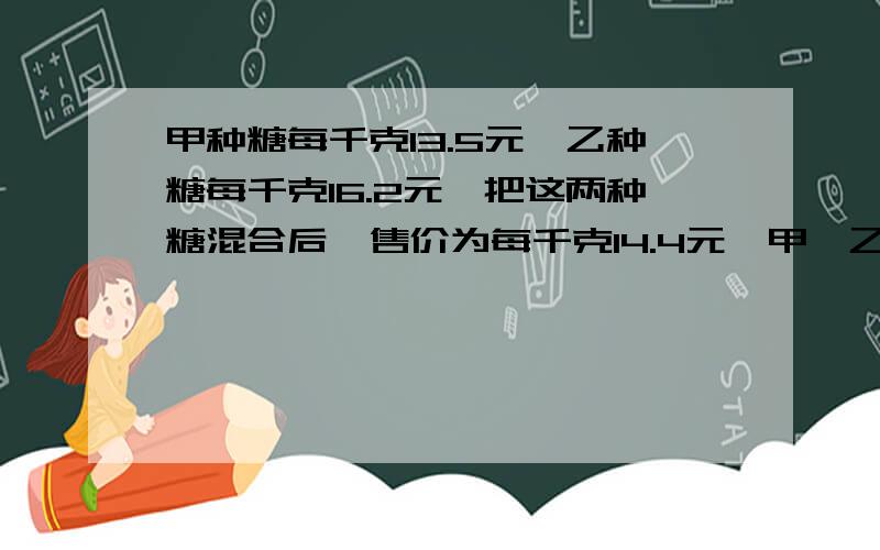 甲种糖每千克13.5元,乙种糖每千克16.2元,把这两种糖混合后,售价为每千克14.4元,甲、乙2种糖的重量