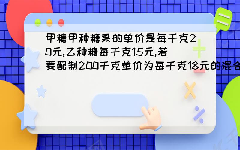 甲糖甲种糖果的单价是每千克20元,乙种糖每千克15元,若要配制200千克单价为每千克18元的混合糖果,并使之和分别销售两