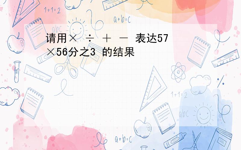 请用× ÷ ＋ － 表达57×56分之3 的结果