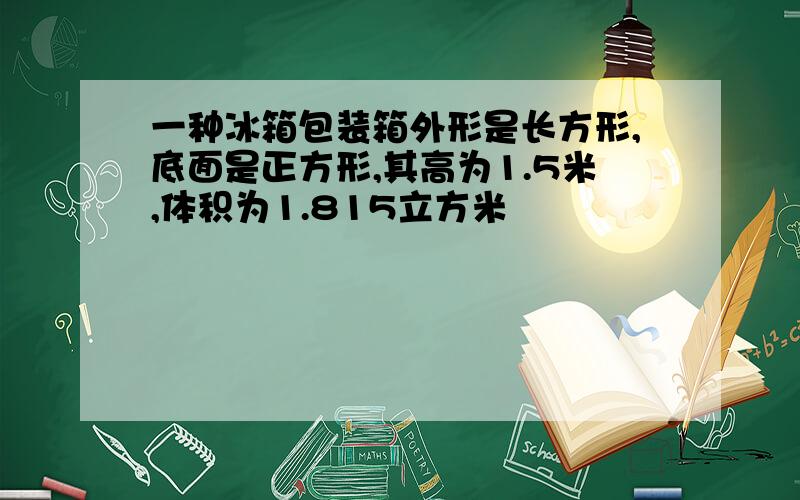 一种冰箱包装箱外形是长方形,底面是正方形,其高为1.5米,体积为1.815立方米