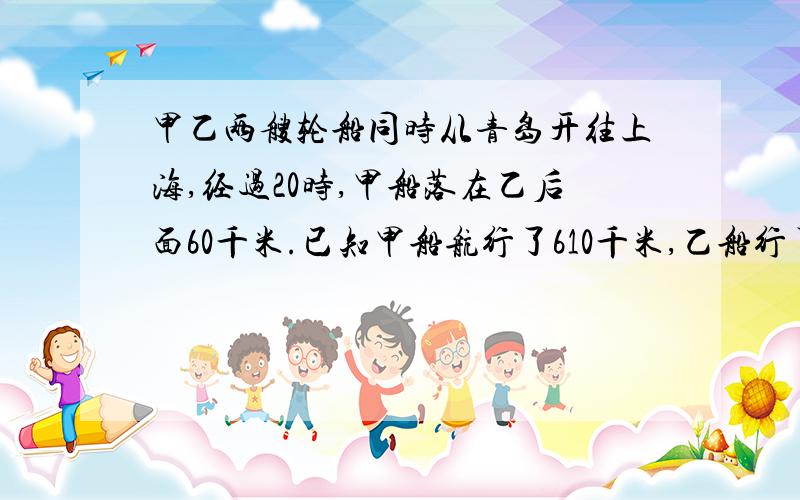 甲乙两艘轮船同时从青岛开往上海,经过20时,甲船落在乙后面60千米.已知甲船航行了610千米,乙船行了多少