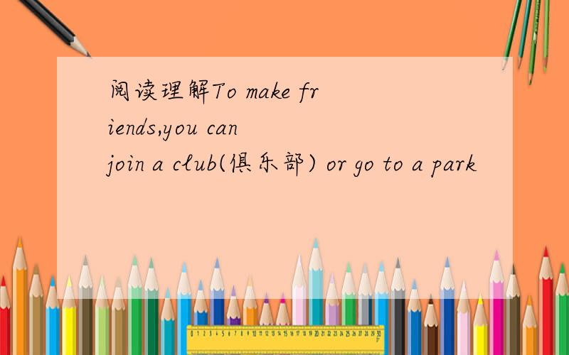 阅读理解To make friends,you can join a club(俱乐部) or go to a park