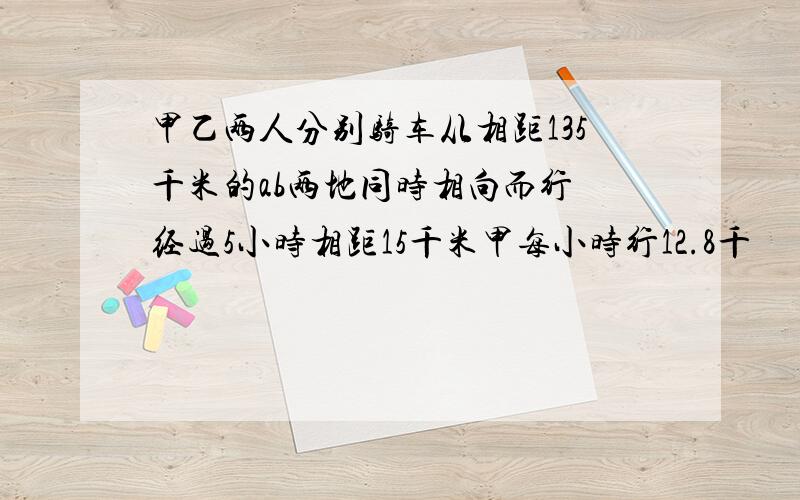 甲乙两人分别骑车从相距135千米的ab两地同时相向而行 经过5小时相距15千米甲每小时行12.8千